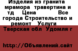 Изделия из гранита, мрамора, травертина и тд. › Цена ­ 1 000 - Все города Строительство и ремонт » Услуги   . Тверская обл.,Удомля г.